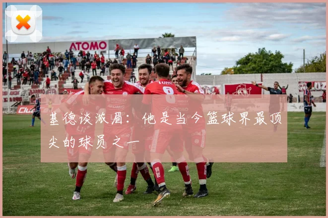 基德谈浓眉：他是当今篮球界最顶尖的球员之一