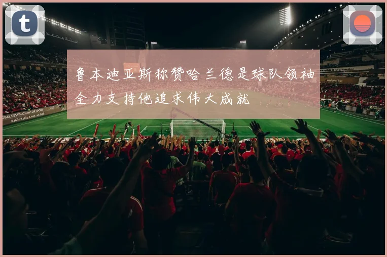 鲁本迪亚斯称赞哈兰德是球队领袖全力支持他追求伟大成就