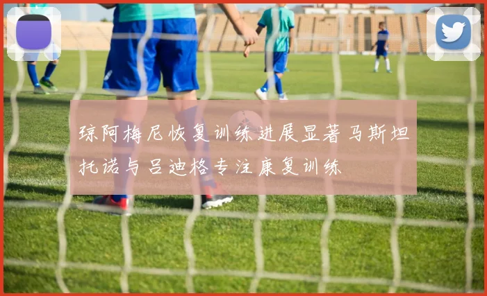 琼阿梅尼恢复训练进展显著马斯坦托诺与吕迪格专注康复训练