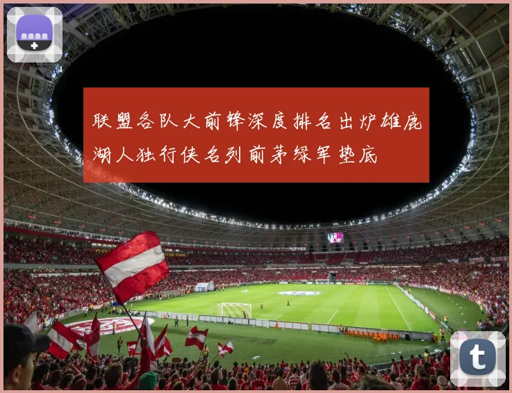 联盟各队大前锋深度排名出炉雄鹿湖人独行侠名列前茅绿军垫底