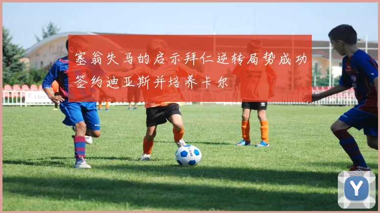 塞翁失马的启示拜仁逆转局势成功签约迪亚斯并培养卡尔