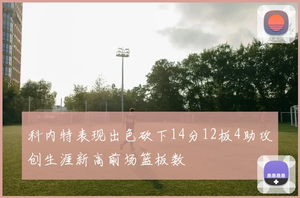 科内特表现出色砍下14分12板4助攻创生涯新高前场篮板数