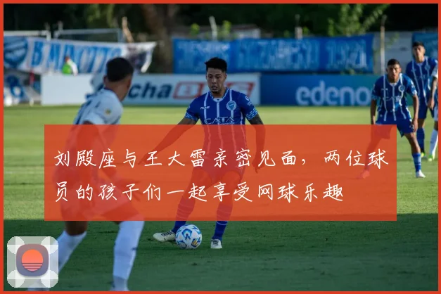 刘殿座与王大雷亲密见面，两位球员的孩子们一起享受网球乐趣