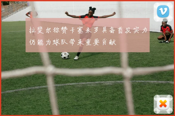 拉斐尔称赞卡塞米罗具备首发实力仍能为球队带来重要贡献