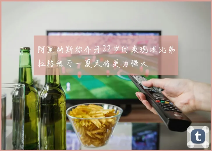 阿里纳斯称乔丹22岁时表现堪比弗拉格练习一夏天将更为强大