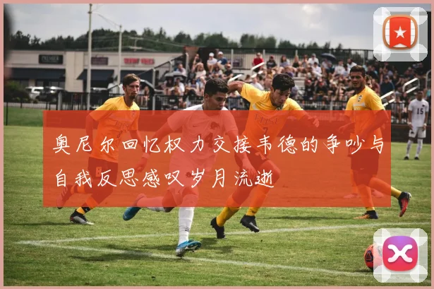 奥尼尔回忆权力交接韦德的争吵与自我反思感叹岁月流逝