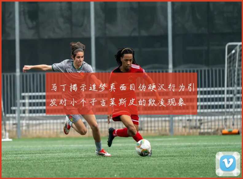 马丁揭示追梦真面目伪硬汉行为引发对小个子吉莱斯皮的欺凌现象