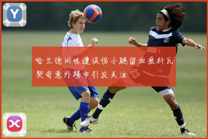 哈兰德训练遭误伤小腿留血痕科瓦契奇意外踢中引发关注
