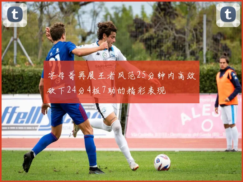 字母哥再展王者风范25分钟内高效砍下24分4板7助的精彩表现