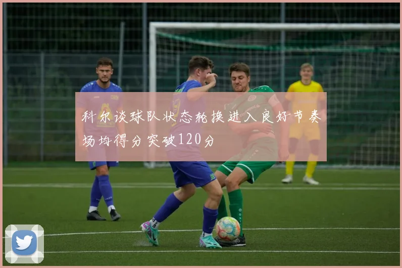 科尔谈球队状态轮换进入良好节奏场均得分突破120分