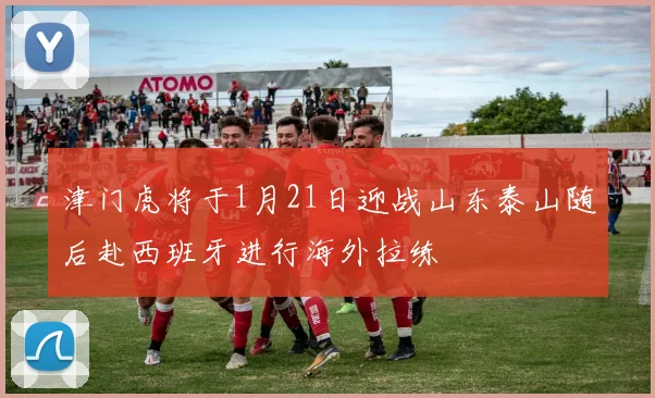 津门虎将于1月21日迎战山东泰山随后赴西班牙进行海外拉练