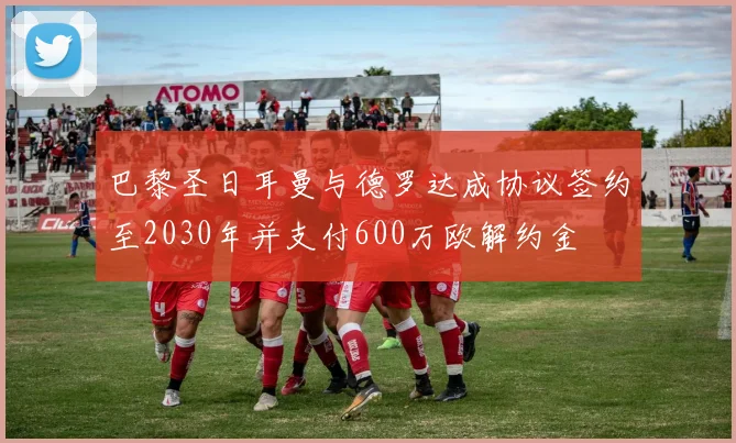 巴黎圣日耳曼与德罗达成协议签约至2030年并支付600万欧解约金