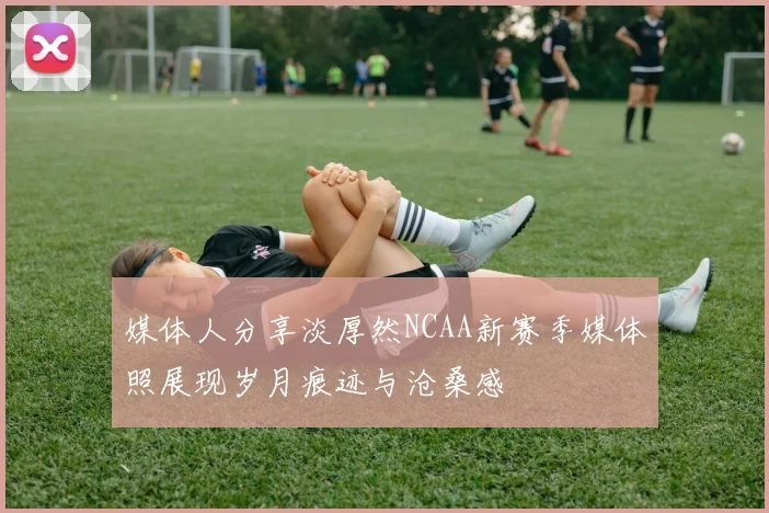 媒体人分享淡厚然NCAA新赛季媒体照展现岁月痕迹与沧桑感