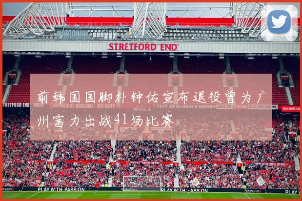 前韩国国脚朴钟佑宣布退役曾为广州富力出战41场比赛