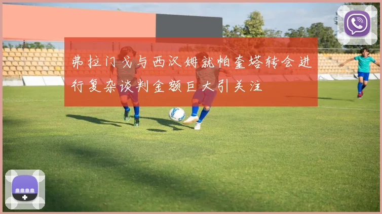 弗拉门戈与西汉姆就帕奎塔转会进行复杂谈判金额巨大引关注