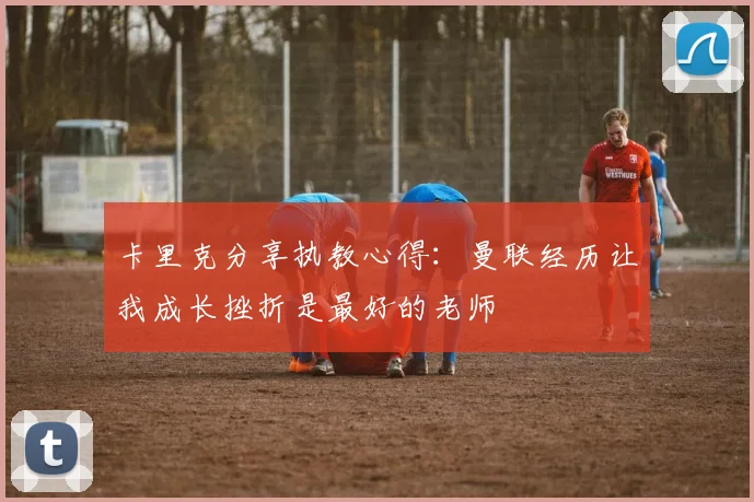 卡里克分享执教心得：曼联经历让我成长挫折是最好的老师