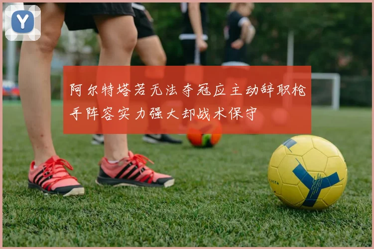 阿尔特塔若无法夺冠应主动辞职枪手阵容实力强大却战术保守