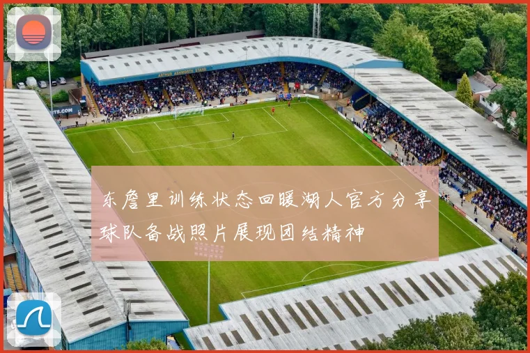 东詹里训练状态回暖湖人官方分享球队备战照片展现团结精神